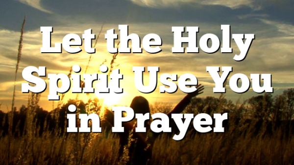 Let the Holy Spirit Use You in Prayer 